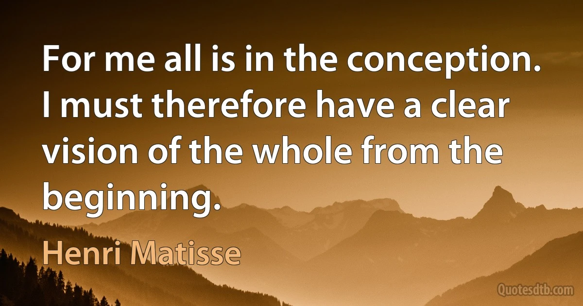 For me all is in the conception. I must therefore have a clear vision of the whole from the beginning. (Henri Matisse)