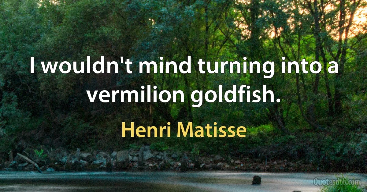 I wouldn't mind turning into a vermilion goldfish. (Henri Matisse)