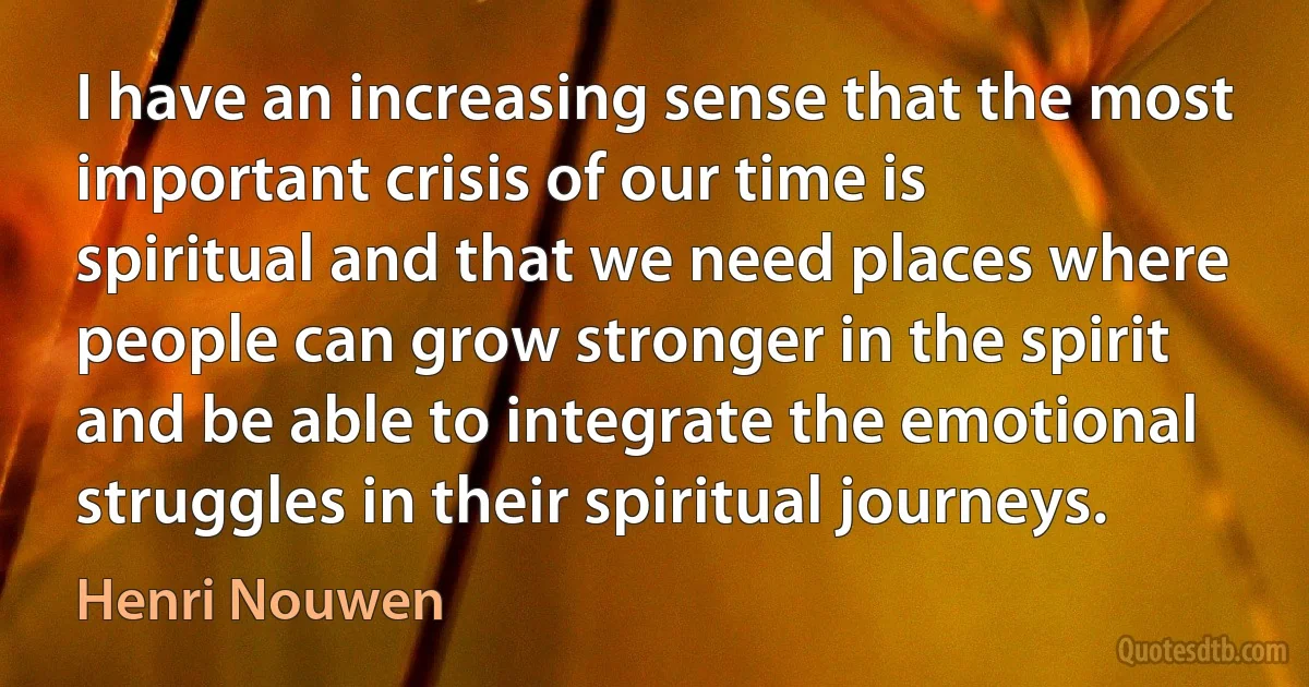 I have an increasing sense that the most important crisis of our time is spiritual and that we need places where people can grow stronger in the spirit and be able to integrate the emotional struggles in their spiritual journeys. (Henri Nouwen)