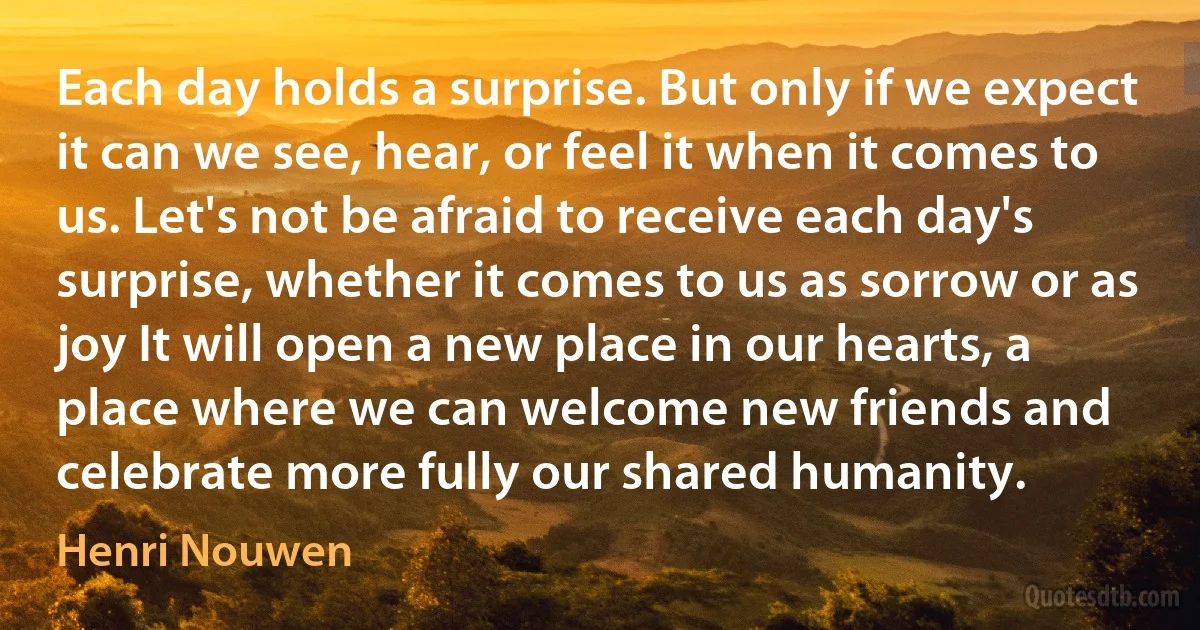 Each day holds a surprise. But only if we expect it can we see, hear, or feel it when it comes to us. Let's not be afraid to receive each day's surprise, whether it comes to us as sorrow or as joy It will open a new place in our hearts, a place where we can welcome new friends and celebrate more fully our shared humanity. (Henri Nouwen)