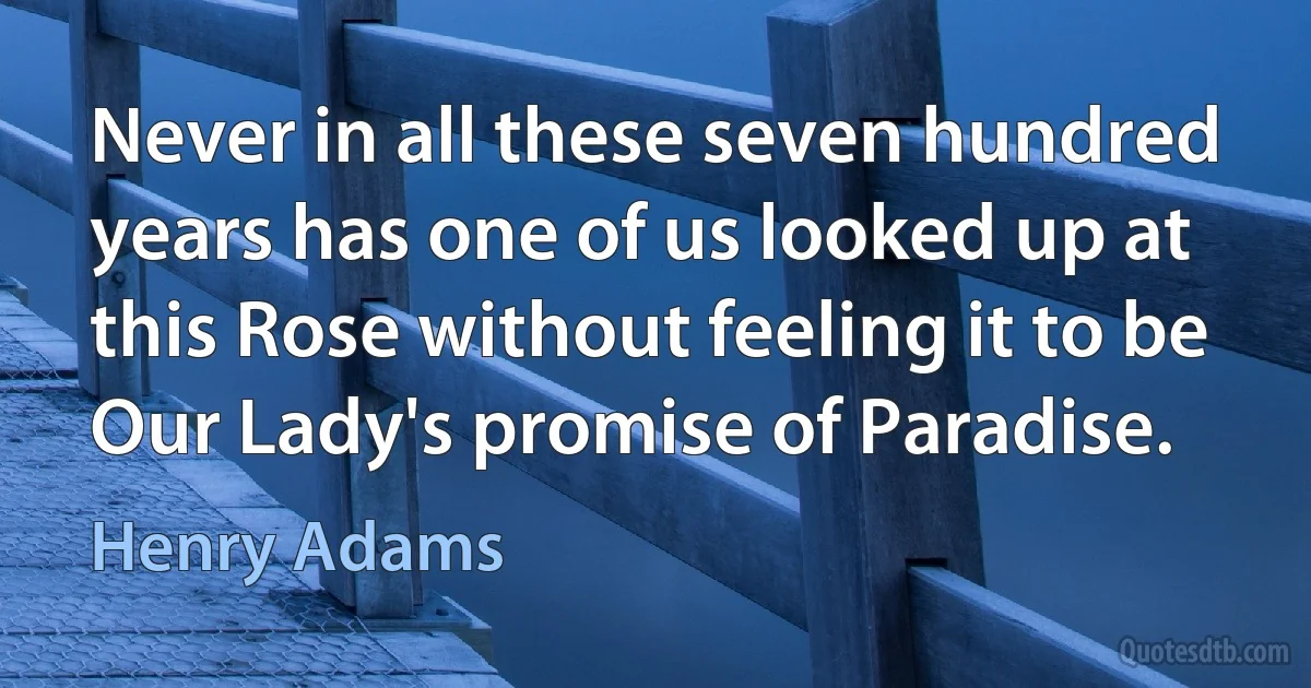 Never in all these seven hundred years has one of us looked up at this Rose without feeling it to be Our Lady's promise of Paradise. (Henry Adams)