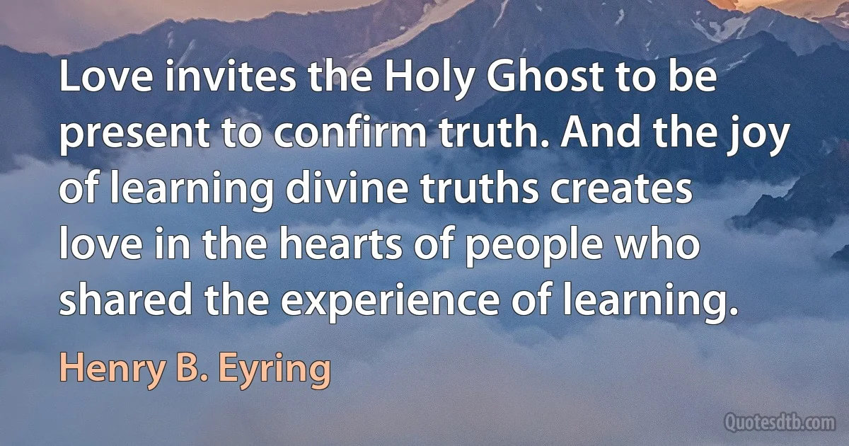 Love invites the Holy Ghost to be present to confirm truth. And the joy of learning divine truths creates love in the hearts of people who shared the experience of learning. (Henry B. Eyring)