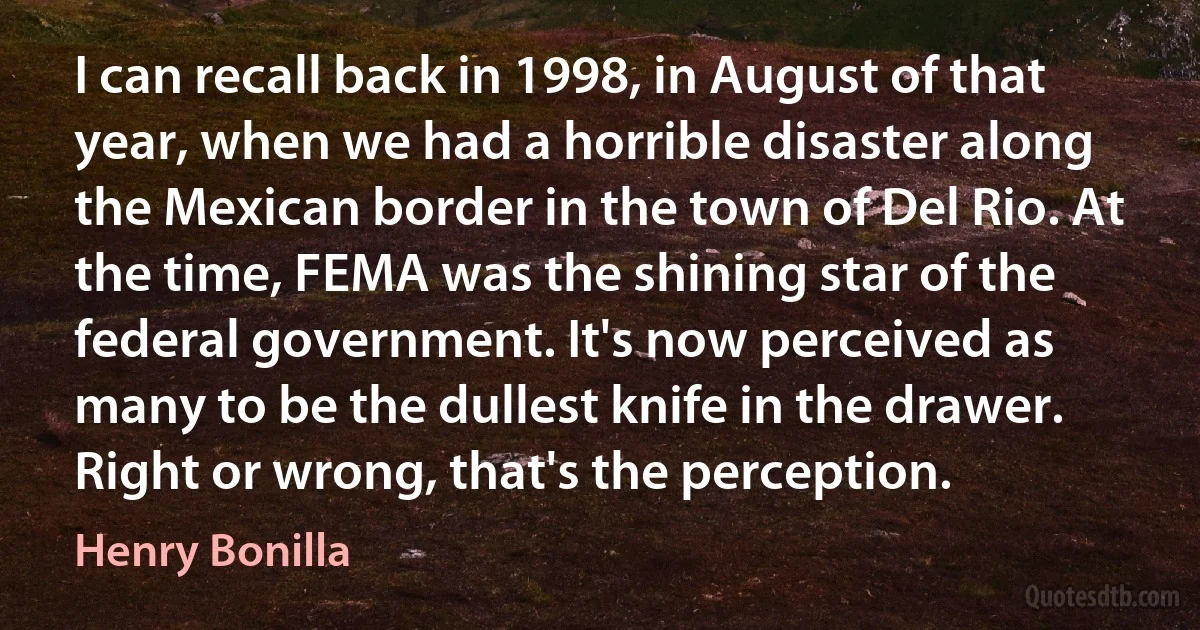 I can recall back in 1998, in August of that year, when we had a horrible disaster along the Mexican border in the town of Del Rio. At the time, FEMA was the shining star of the federal government. It's now perceived as many to be the dullest knife in the drawer. Right or wrong, that's the perception. (Henry Bonilla)