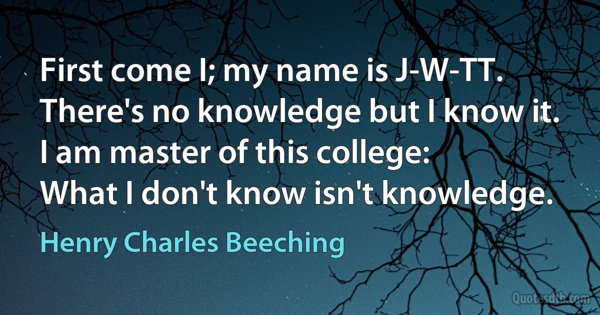 First come I; my name is J-W-TT.
There's no knowledge but I know it.
I am master of this college:
What I don't know isn't knowledge. (Henry Charles Beeching)