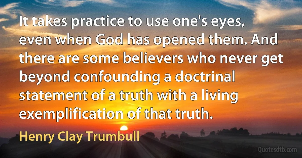 It takes practice to use one's eyes, even when God has opened them. And there are some believers who never get beyond confounding a doctrinal statement of a truth with a living exemplification of that truth. (Henry Clay Trumbull)