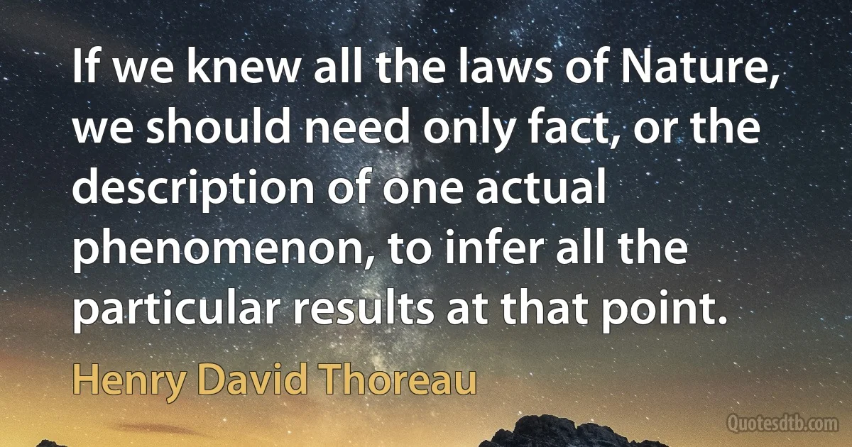 If we knew all the laws of Nature, we should need only fact, or the description of one actual phenomenon, to infer all the particular results at that point. (Henry David Thoreau)