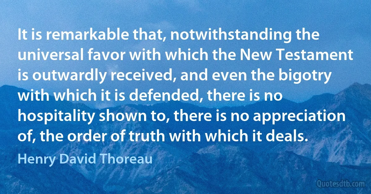 It is remarkable that, notwithstanding the universal favor with which the New Testament is outwardly received, and even the bigotry with which it is defended, there is no hospitality shown to, there is no appreciation of, the order of truth with which it deals. (Henry David Thoreau)