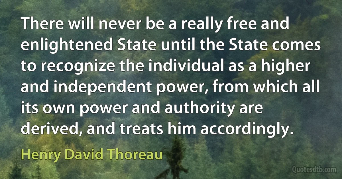 There will never be a really free and enlightened State until the State comes to recognize the individual as a higher and independent power, from which all its own power and authority are derived, and treats him accordingly. (Henry David Thoreau)