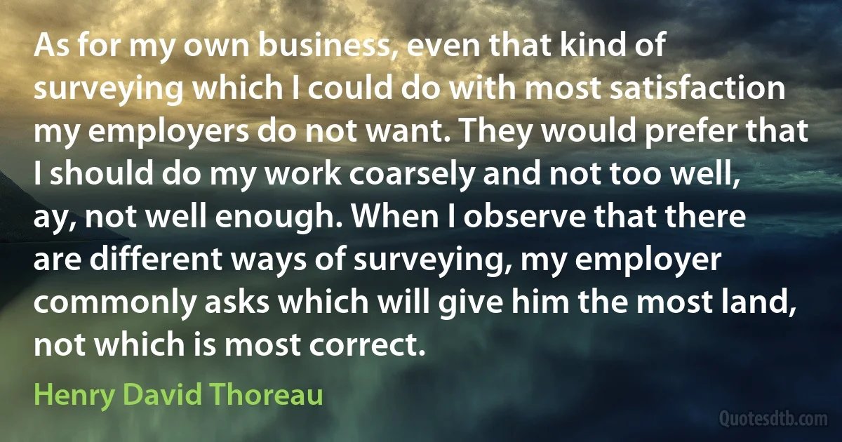 As for my own business, even that kind of surveying which I could do with most satisfaction my employers do not want. They would prefer that I should do my work coarsely and not too well, ay, not well enough. When I observe that there are different ways of surveying, my employer commonly asks which will give him the most land, not which is most correct. (Henry David Thoreau)