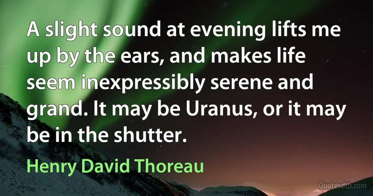 A slight sound at evening lifts me up by the ears, and makes life seem inexpressibly serene and grand. It may be Uranus, or it may be in the shutter. (Henry David Thoreau)