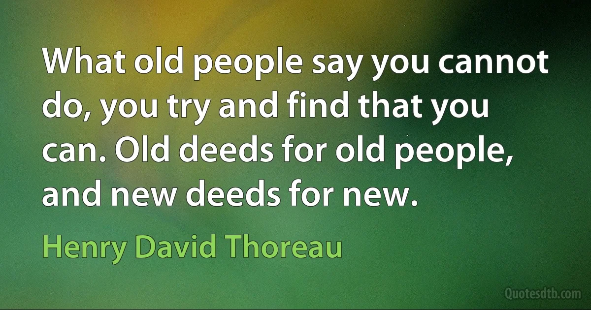 What old people say you cannot do, you try and find that you can. Old deeds for old people, and new deeds for new. (Henry David Thoreau)