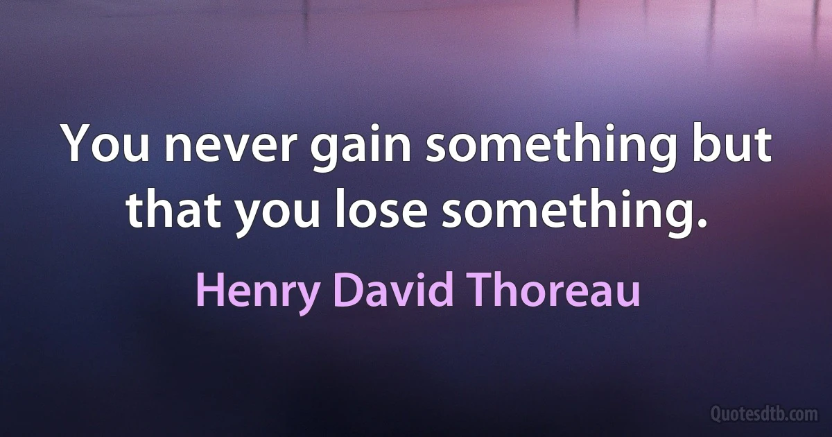 You never gain something but that you lose something. (Henry David Thoreau)