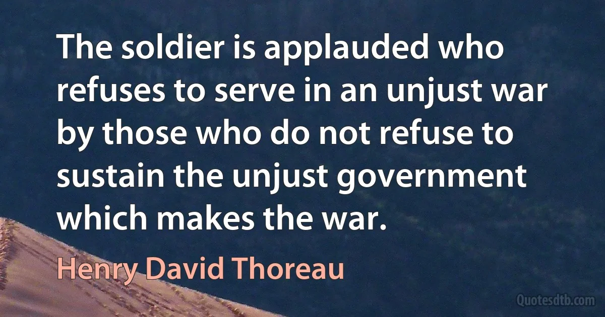 The soldier is applauded who refuses to serve in an unjust war by those who do not refuse to sustain the unjust government which makes the war. (Henry David Thoreau)