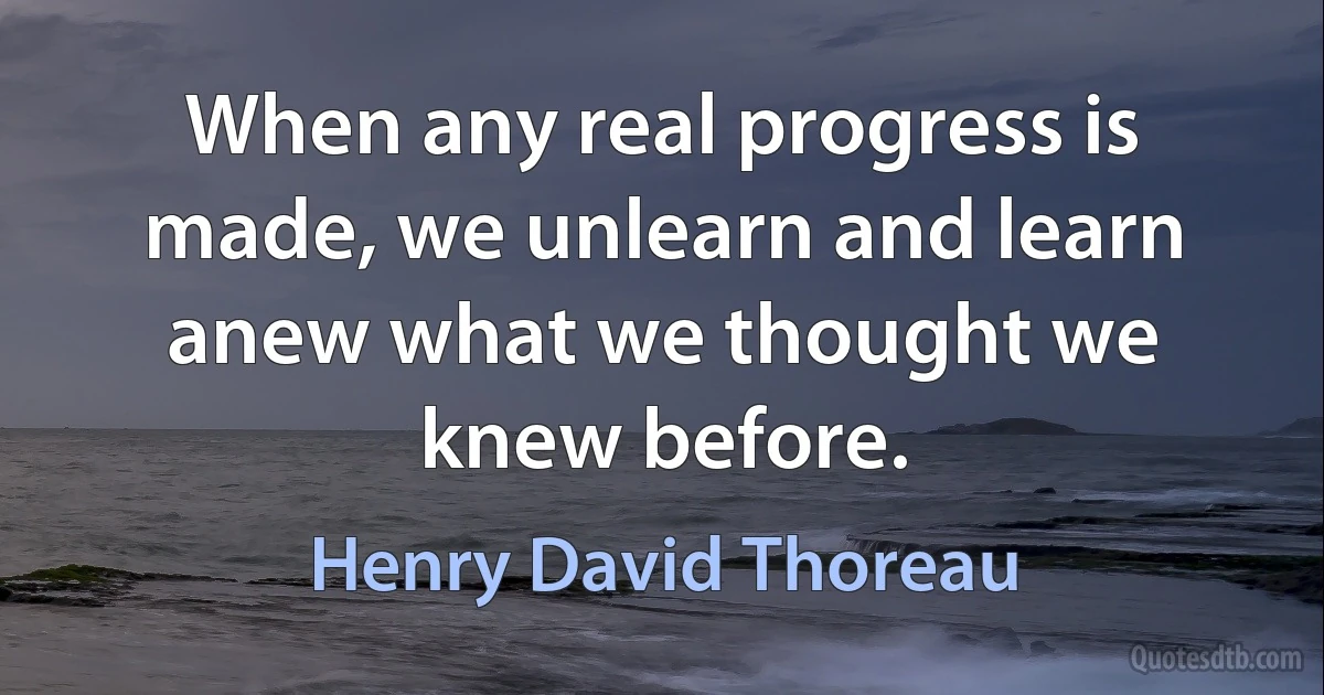 When any real progress is made, we unlearn and learn anew what we thought we knew before. (Henry David Thoreau)