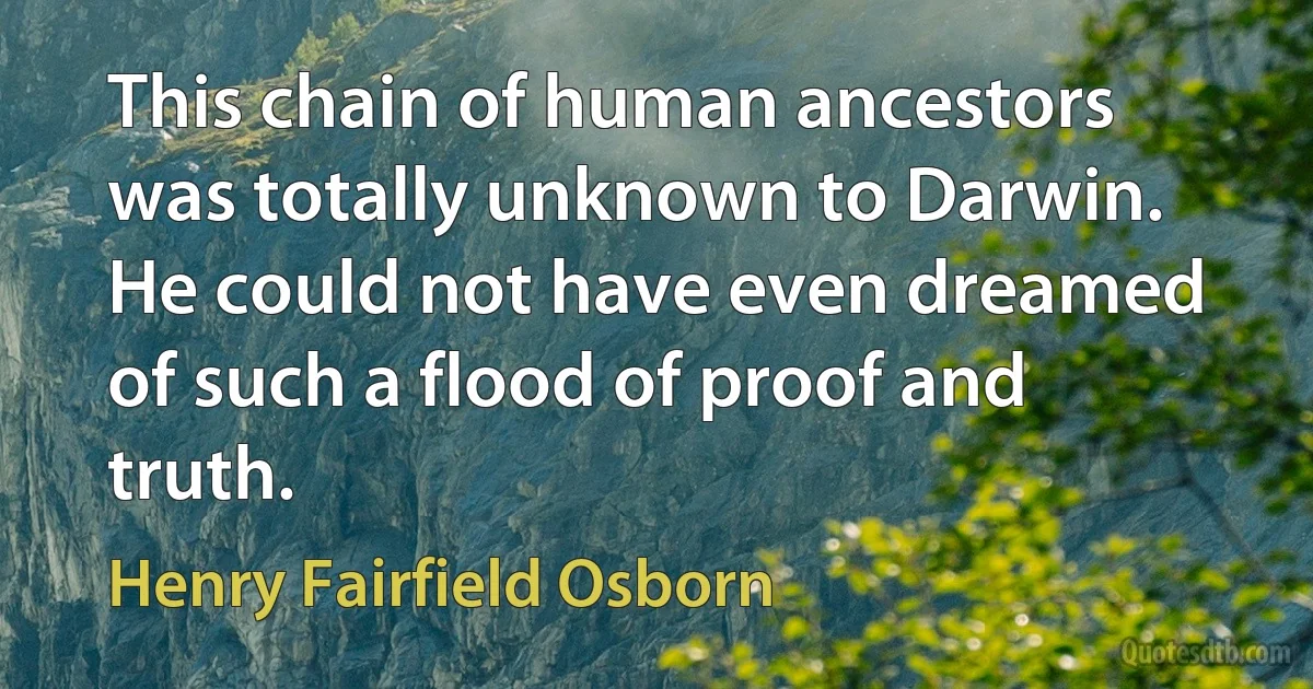 This chain of human ancestors was totally unknown to Darwin. He could not have even dreamed of such a flood of proof and truth. (Henry Fairfield Osborn)