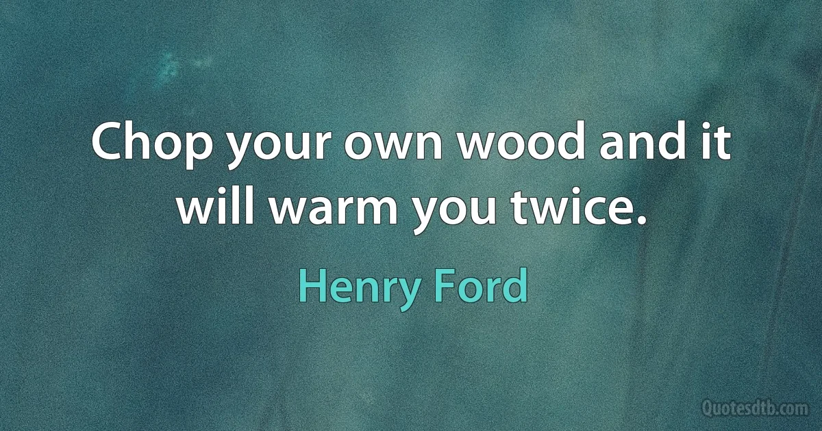 Chop your own wood and it will warm you twice. (Henry Ford)