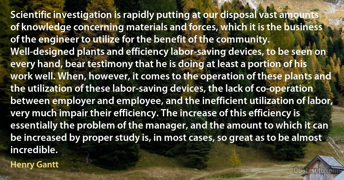 Scientific investigation is rapidly putting at our disposal vast amounts of knowledge concerning materials and forces, which it is the business of the engineer to utilize for the benefit of the community. Well-designed plants and efficiency labor-saving devices, to be seen on every hand, bear testimony that he is doing at least a portion of his work well. When, however, it comes to the operation of these plants and the utilization of these labor-saving devices, the lack of co-operation between employer and employee, and the inefficient utilization of labor, very much impair their efficiency. The increase of this efficiency is essentially the problem of the manager, and the amount to which it can be increased by proper study is, in most cases, so great as to be almost incredible. (Henry Gantt)