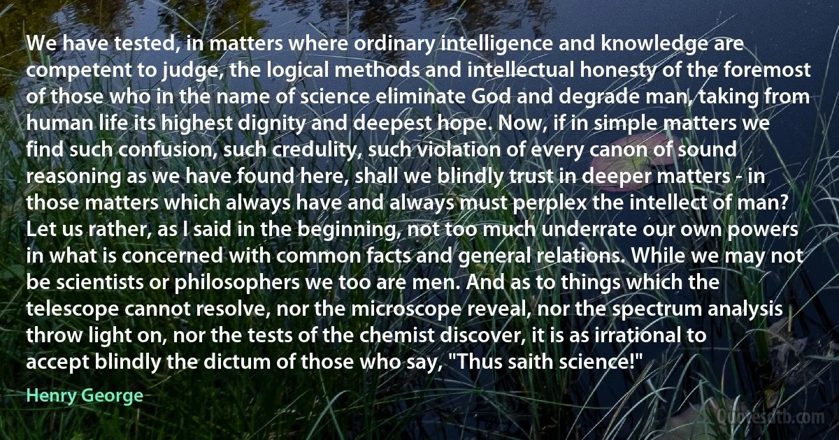 We have tested, in matters where ordinary intelligence and knowledge are competent to judge, the logical methods and intellectual honesty of the foremost of those who in the name of science eliminate God and degrade man, taking from human life its highest dignity and deepest hope. Now, if in simple matters we find such confusion, such credulity, such violation of every canon of sound reasoning as we have found here, shall we blindly trust in deeper matters - in those matters which always have and always must perplex the intellect of man?
Let us rather, as I said in the beginning, not too much underrate our own powers in what is concerned with common facts and general relations. While we may not be scientists or philosophers we too are men. And as to things which the telescope cannot resolve, nor the microscope reveal, nor the spectrum analysis throw light on, nor the tests of the chemist discover, it is as irrational to accept blindly the dictum of those who say, "Thus saith science!" (Henry George)