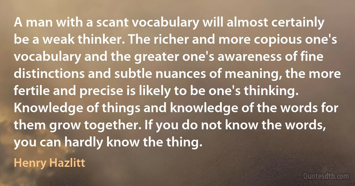 A man with a scant vocabulary will almost certainly be a weak thinker. The richer and more copious one's vocabulary and the greater one's awareness of fine distinctions and subtle nuances of meaning, the more fertile and precise is likely to be one's thinking. Knowledge of things and knowledge of the words for them grow together. If you do not know the words, you can hardly know the thing. (Henry Hazlitt)