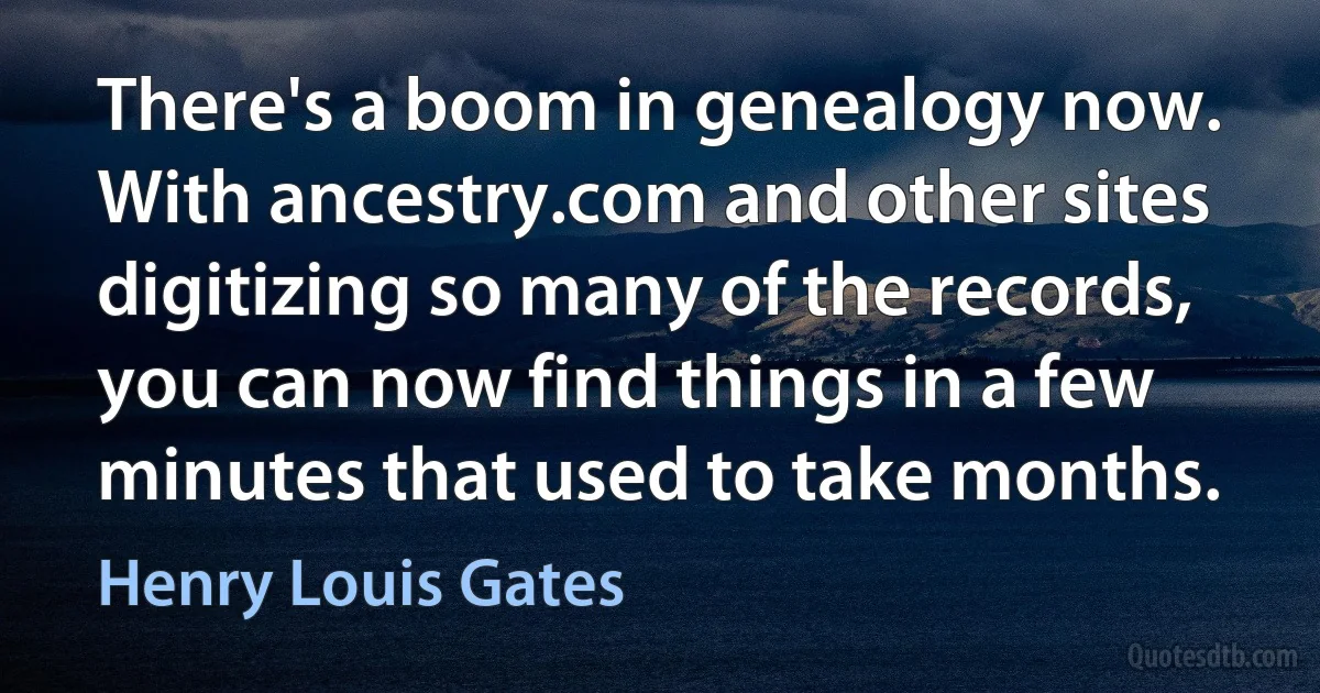 There's a boom in genealogy now. With ancestry.com and other sites digitizing so many of the records, you can now find things in a few minutes that used to take months. (Henry Louis Gates)