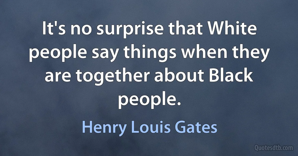 It's no surprise that White people say things when they are together about Black people. (Henry Louis Gates)