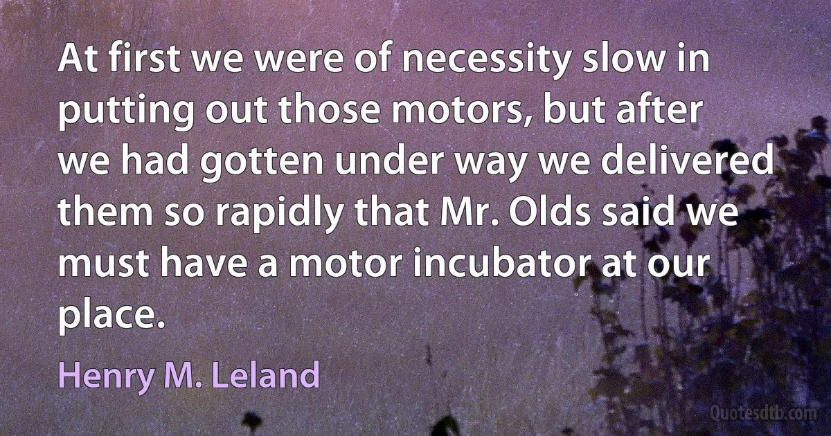 At first we were of necessity slow in putting out those motors, but after we had gotten under way we delivered them so rapidly that Mr. Olds said we must have a motor incubator at our place. (Henry M. Leland)