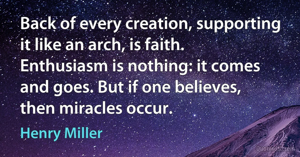 Back of every creation, supporting it like an arch, is faith. Enthusiasm is nothing: it comes and goes. But if one believes, then miracles occur. (Henry Miller)