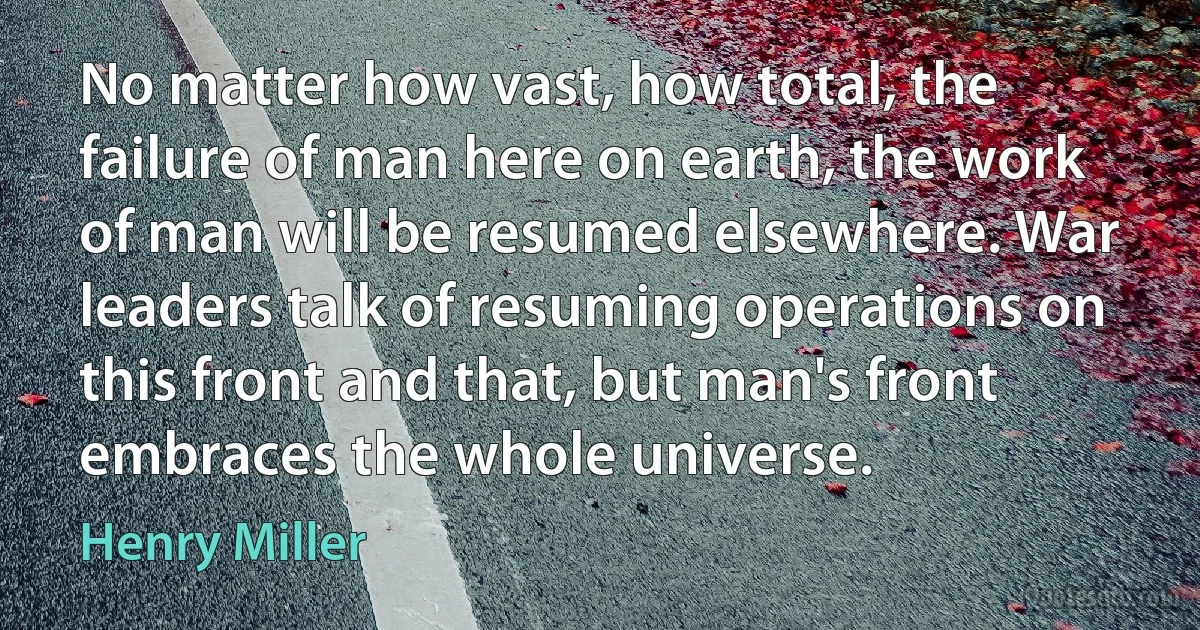 No matter how vast, how total, the failure of man here on earth, the work of man will be resumed elsewhere. War leaders talk of resuming operations on this front and that, but man's front embraces the whole universe. (Henry Miller)