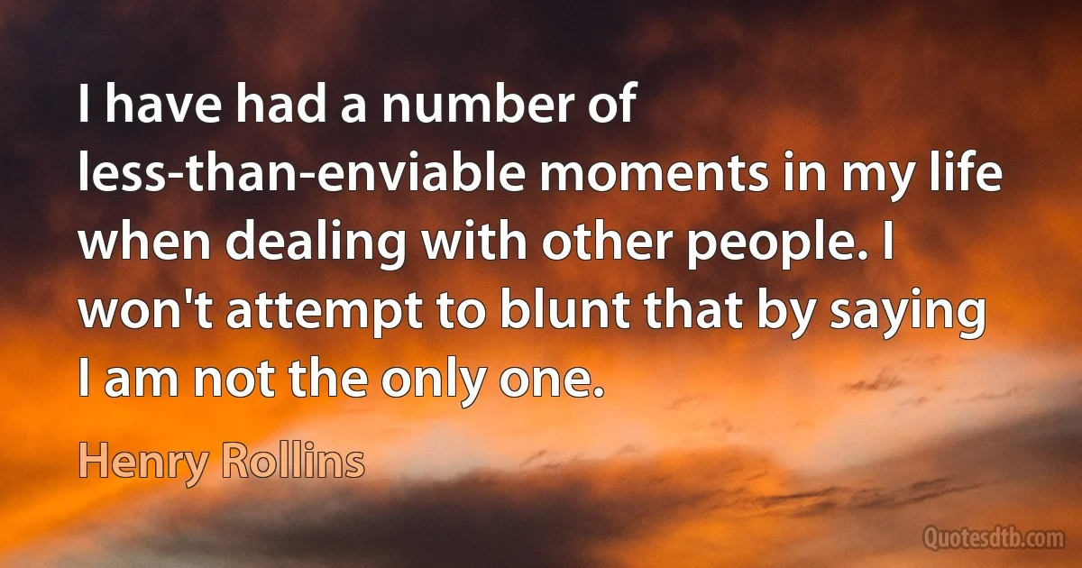 I have had a number of less-than-enviable moments in my life when dealing with other people. I won't attempt to blunt that by saying I am not the only one. (Henry Rollins)