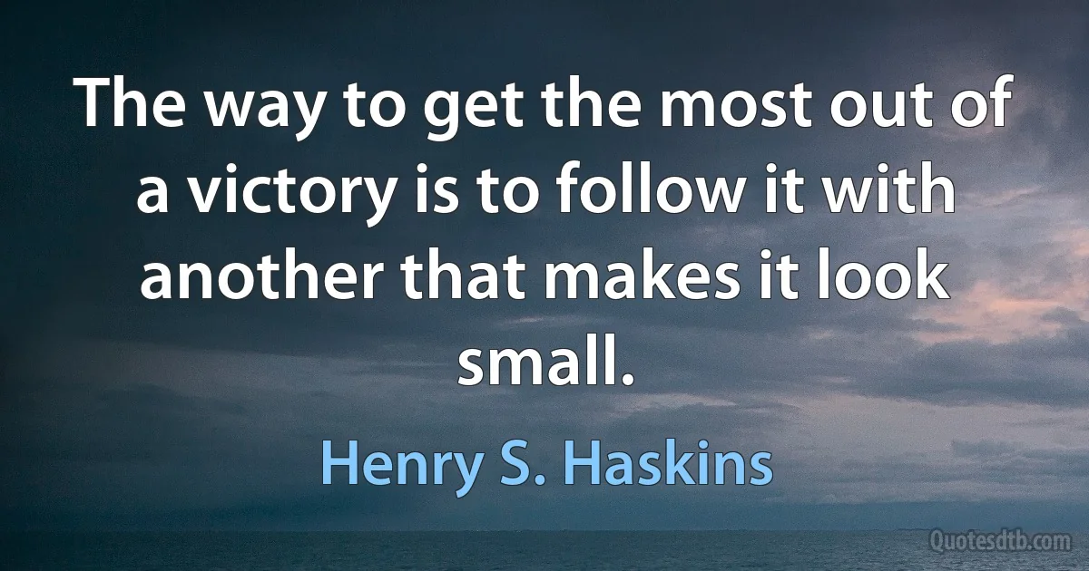 The way to get the most out of a victory is to follow it with another that makes it look small. (Henry S. Haskins)