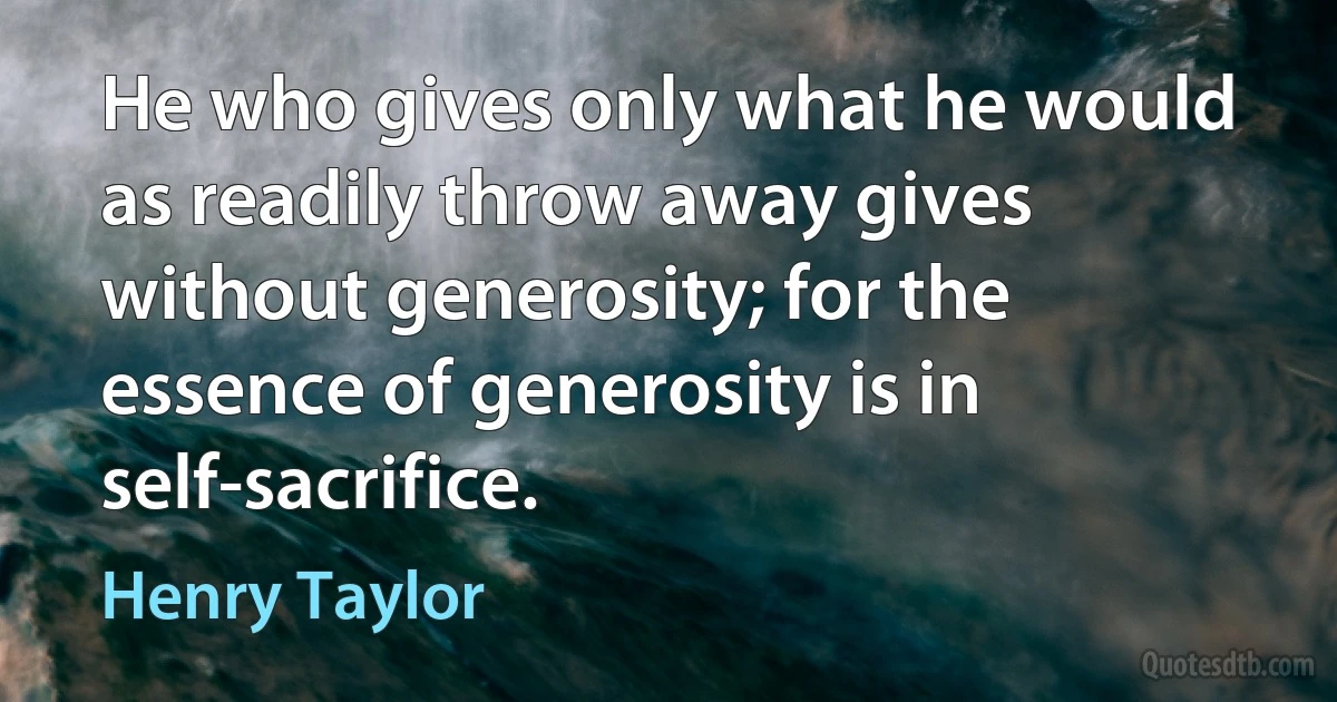 He who gives only what he would as readily throw away gives without generosity; for the essence of generosity is in self-sacrifice. (Henry Taylor)