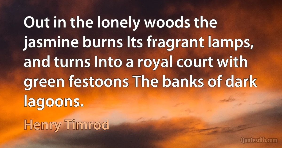 Out in the lonely woods the jasmine burns Its fragrant lamps, and turns Into a royal court with green festoons The banks of dark lagoons. (Henry Timrod)