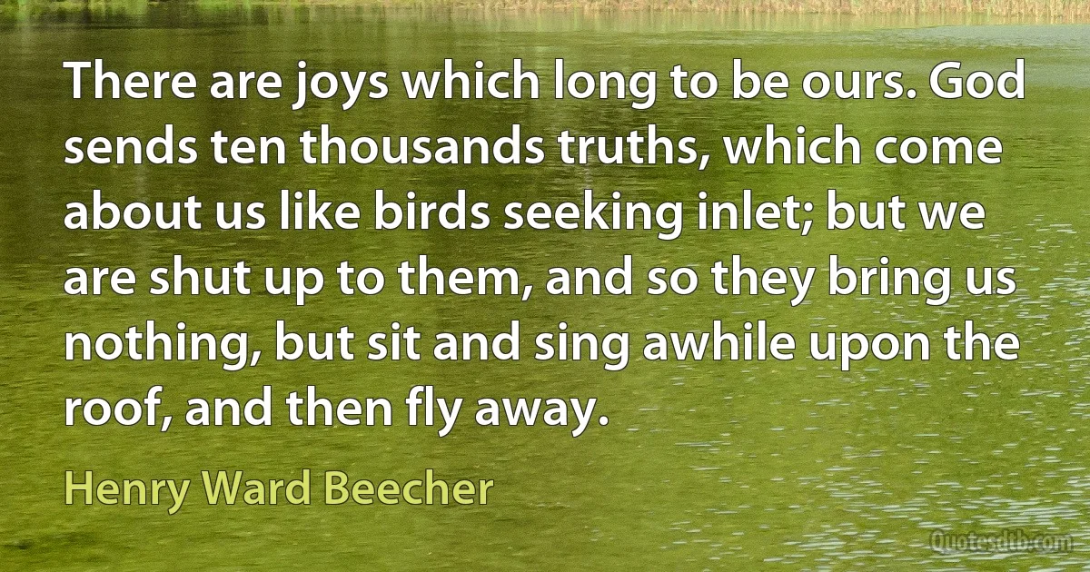 There are joys which long to be ours. God sends ten thousands truths, which come about us like birds seeking inlet; but we are shut up to them, and so they bring us nothing, but sit and sing awhile upon the roof, and then fly away. (Henry Ward Beecher)