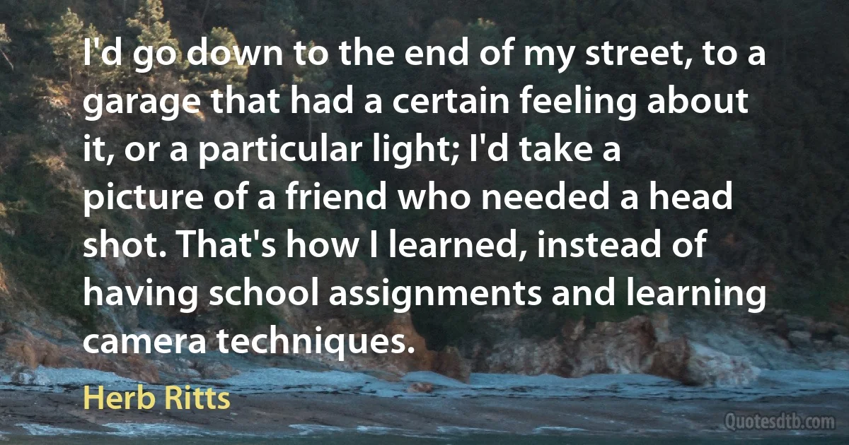 I'd go down to the end of my street, to a garage that had a certain feeling about it, or a particular light; I'd take a picture of a friend who needed a head shot. That's how I learned, instead of having school assignments and learning camera techniques. (Herb Ritts)