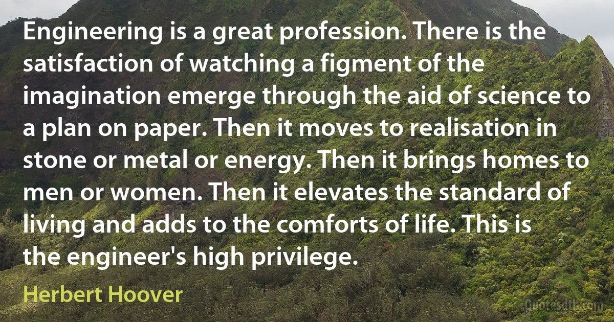 Engineering is a great profession. There is the satisfaction of watching a figment of the imagination emerge through the aid of science to a plan on paper. Then it moves to realisation in stone or metal or energy. Then it brings homes to men or women. Then it elevates the standard of living and adds to the comforts of life. This is the engineer's high privilege. (Herbert Hoover)