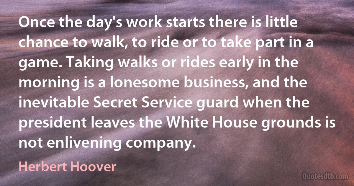 Once the day's work starts there is little chance to walk, to ride or to take part in a game. Taking walks or rides early in the morning is a lonesome business, and the inevitable Secret Service guard when the president leaves the White House grounds is not enlivening company. (Herbert Hoover)