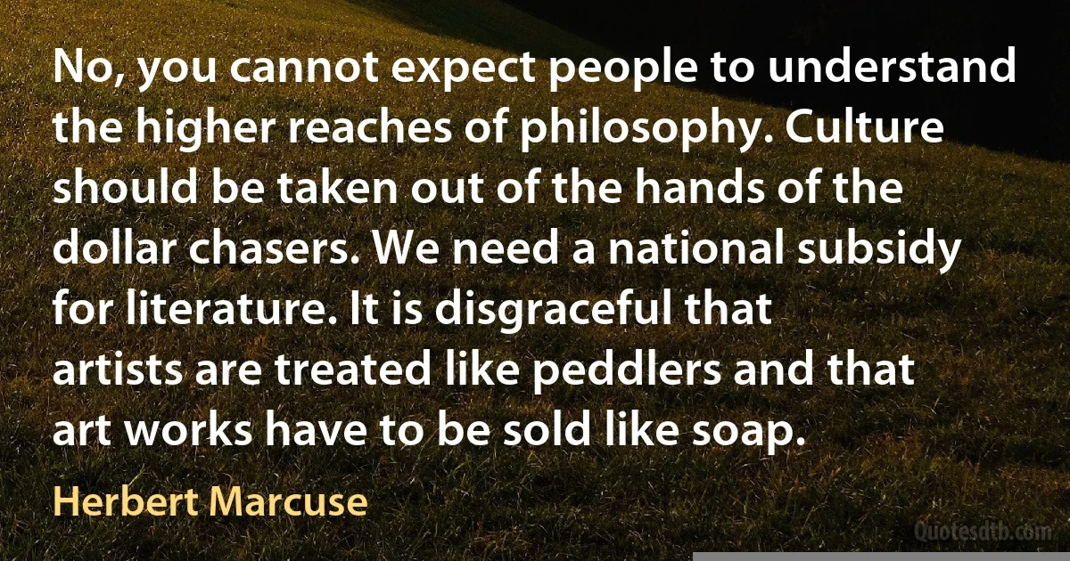 No, you cannot expect people to understand the higher reaches of philosophy. Culture should be taken out of the hands of the dollar chasers. We need a national subsidy for literature. It is disgraceful that artists are treated like peddlers and that art works have to be sold like soap. (Herbert Marcuse)