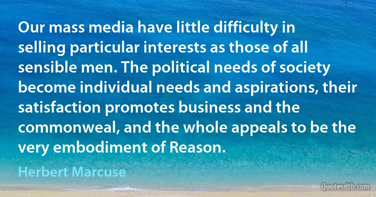 Our mass media have little difficulty in selling particular interests as those of all sensible men. The political needs of society become individual needs and aspirations, their satisfaction promotes business and the commonweal, and the whole appeals to be the very embodiment of Reason. (Herbert Marcuse)