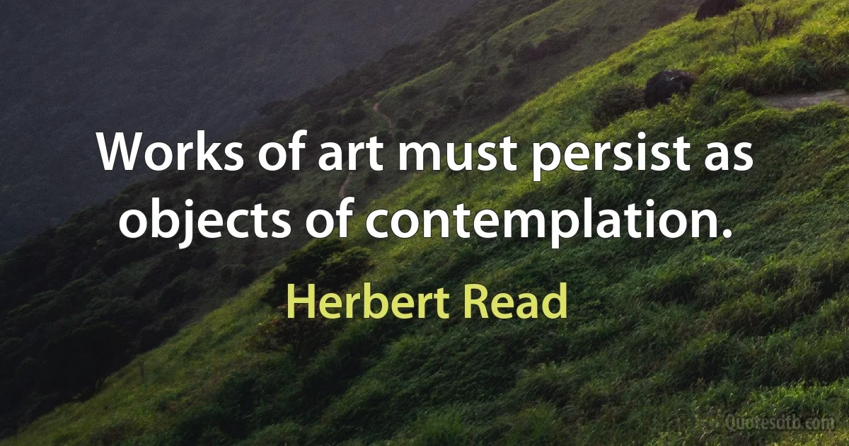 Works of art must persist as objects of contemplation. (Herbert Read)