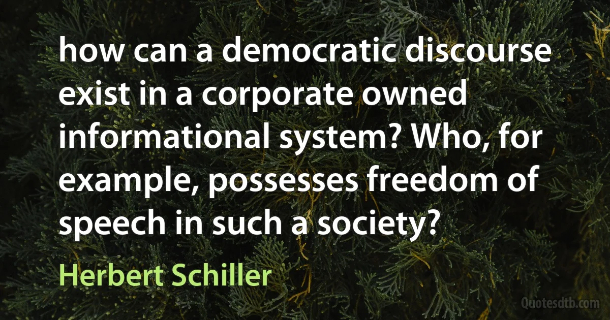 how can a democratic discourse exist in a corporate owned informational system? Who, for example, possesses freedom of speech in such a society? (Herbert Schiller)