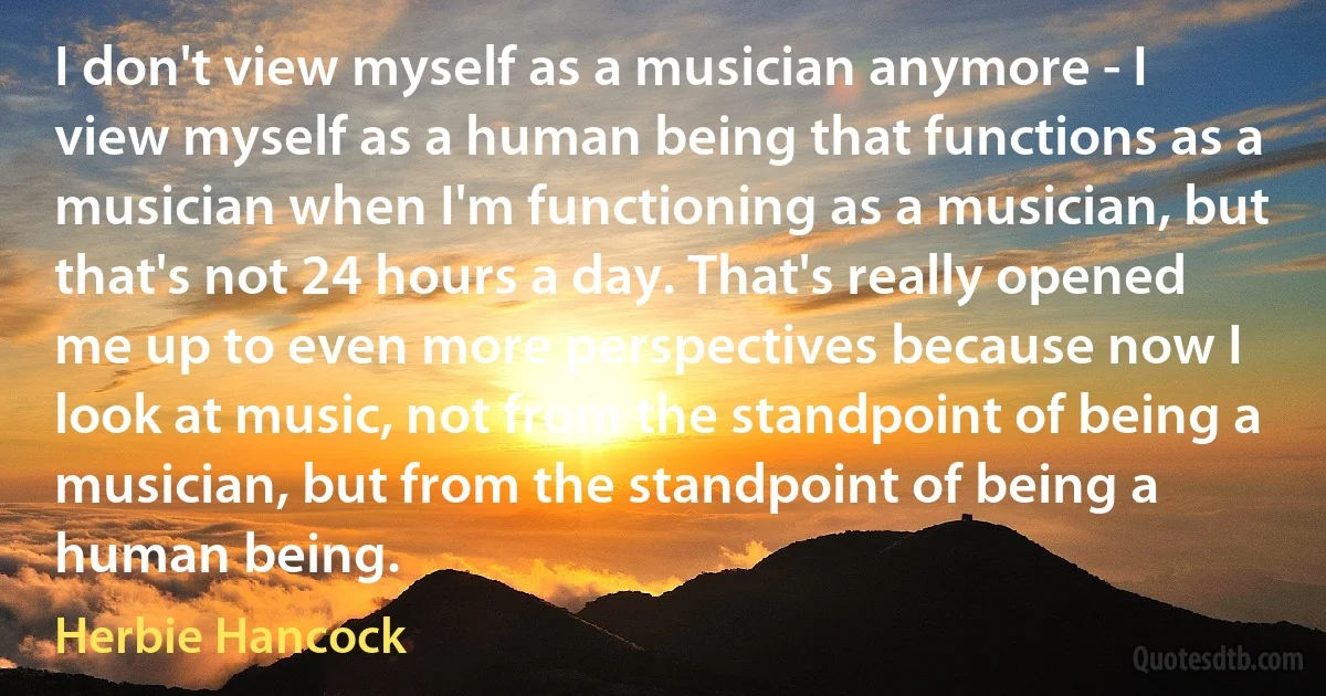 I don't view myself as a musician anymore - I view myself as a human being that functions as a musician when I'm functioning as a musician, but that's not 24 hours a day. That's really opened me up to even more perspectives because now I look at music, not from the standpoint of being a musician, but from the standpoint of being a human being. (Herbie Hancock)