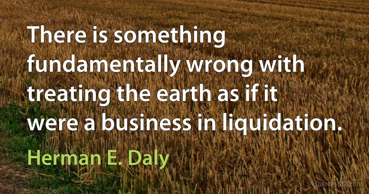 There is something fundamentally wrong with treating the earth as if it were a business in liquidation. (Herman E. Daly)