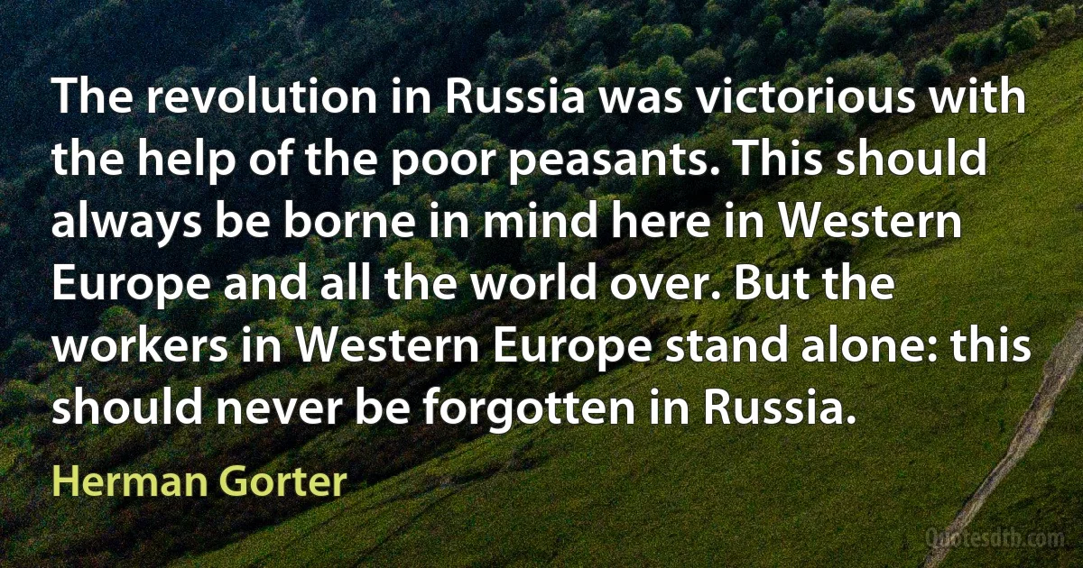 The revolution in Russia was victorious with the help of the poor peasants. This should always be borne in mind here in Western Europe and all the world over. But the workers in Western Europe stand alone: this should never be forgotten in Russia. (Herman Gorter)