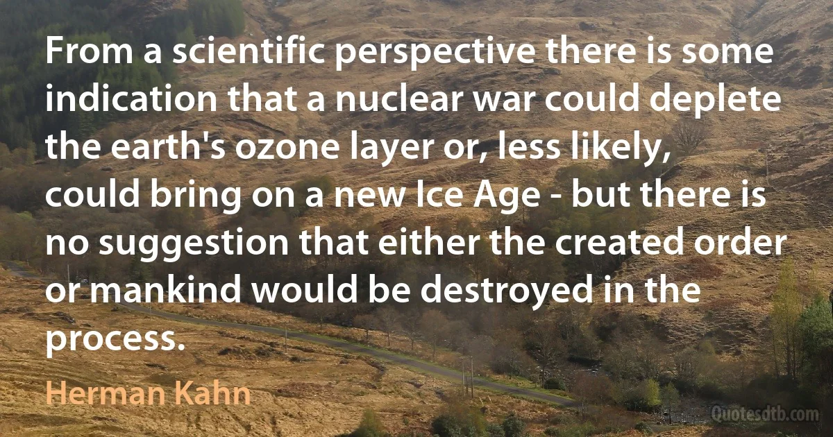 From a scientific perspective there is some indication that a nuclear war could deplete the earth's ozone layer or, less likely, could bring on a new Ice Age - but there is no suggestion that either the created order or mankind would be destroyed in the process. (Herman Kahn)