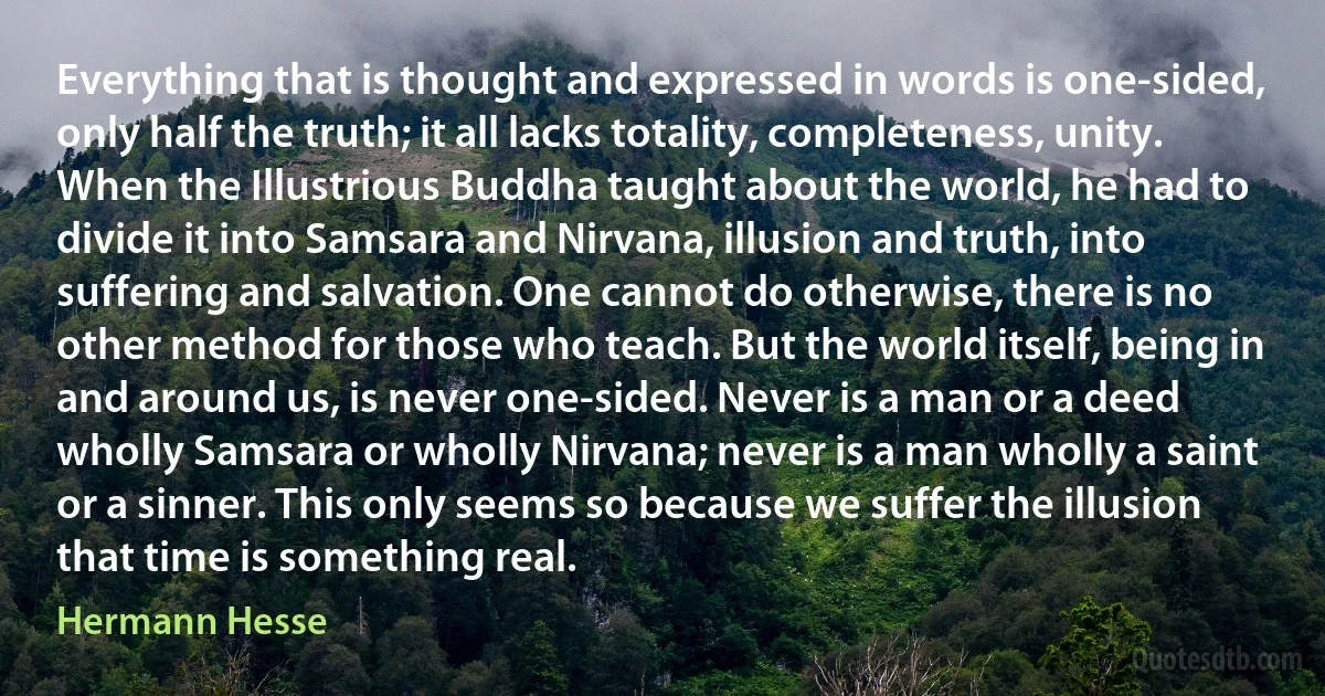 Everything that is thought and expressed in words is one-sided, only half the truth; it all lacks totality, completeness, unity. When the Illustrious Buddha taught about the world, he had to divide it into Samsara and Nirvana, illusion and truth, into suffering and salvation. One cannot do otherwise, there is no other method for those who teach. But the world itself, being in and around us, is never one-sided. Never is a man or a deed wholly Samsara or wholly Nirvana; never is a man wholly a saint or a sinner. This only seems so because we suffer the illusion that time is something real. (Hermann Hesse)