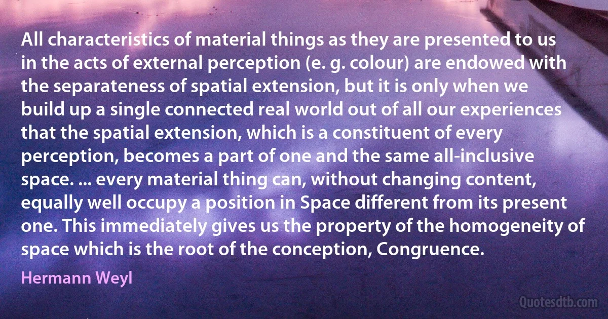 All characteristics of material things as they are presented to us in the acts of external perception (e. g. colour) are endowed with the separateness of spatial extension, but it is only when we build up a single connected real world out of all our experiences that the spatial extension, which is a constituent of every perception, becomes a part of one and the same all-inclusive space. ... every material thing can, without changing content, equally well occupy a position in Space different from its present one. This immediately gives us the property of the homogeneity of space which is the root of the conception, Congruence. (Hermann Weyl)