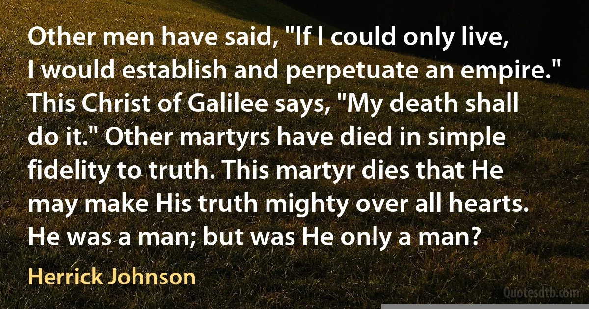 Other men have said, "If I could only live, I would establish and perpetuate an empire." This Christ of Galilee says, "My death shall do it." Other martyrs have died in simple fidelity to truth. This martyr dies that He may make His truth mighty over all hearts. He was a man; but was He only a man? (Herrick Johnson)