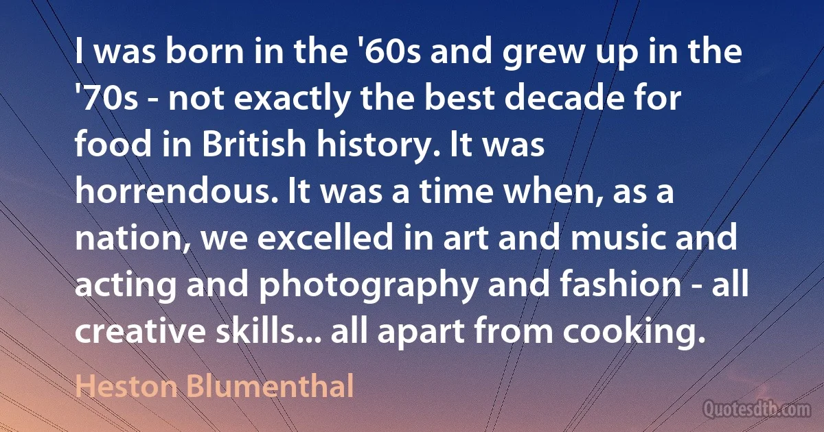 I was born in the '60s and grew up in the '70s - not exactly the best decade for food in British history. It was horrendous. It was a time when, as a nation, we excelled in art and music and acting and photography and fashion - all creative skills... all apart from cooking. (Heston Blumenthal)