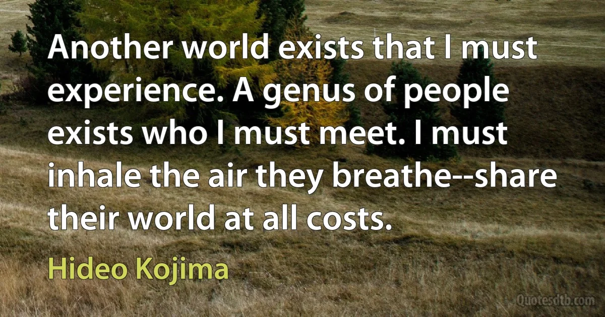 Another world exists that I must experience. A genus of people exists who I must meet. I must inhale the air they breathe--share their world at all costs. (Hideo Kojima)