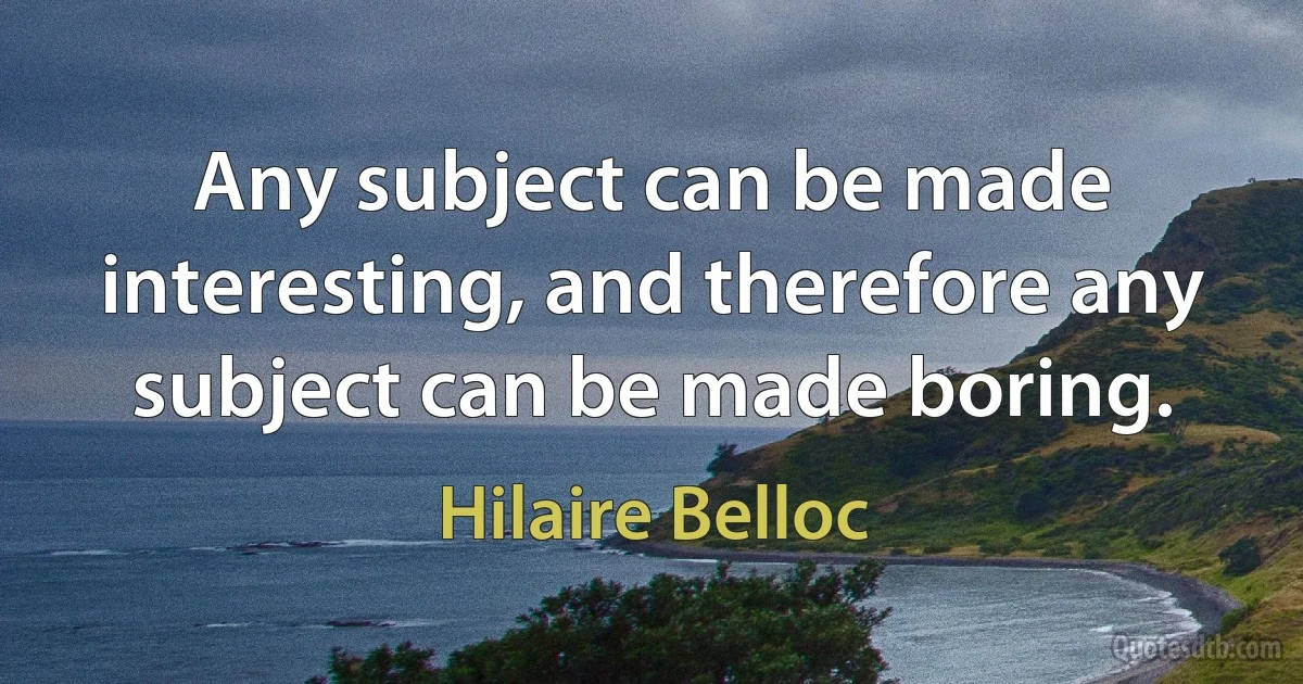 Any subject can be made interesting, and therefore any subject can be made boring. (Hilaire Belloc)